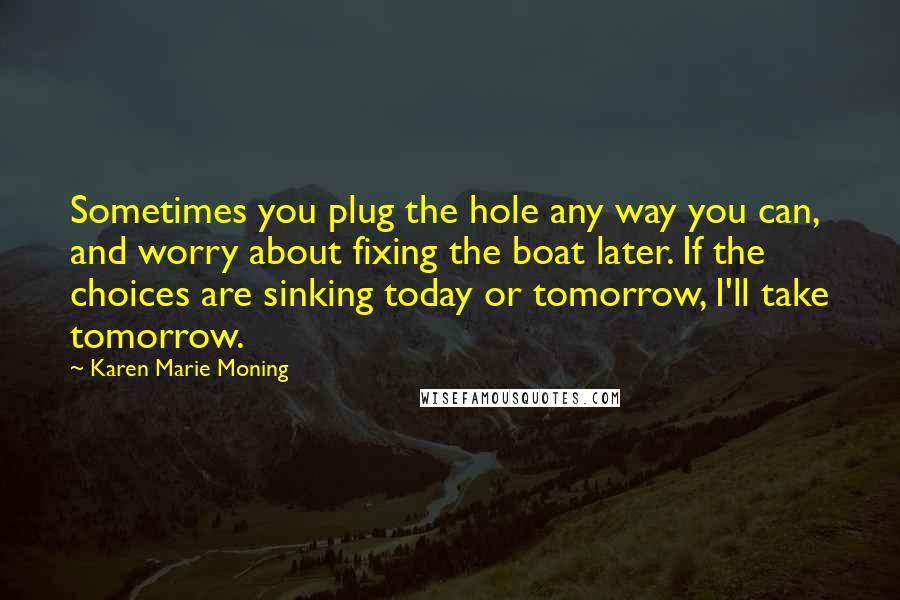 Karen Marie Moning Quotes: Sometimes you plug the hole any way you can, and worry about fixing the boat later. If the choices are sinking today or tomorrow, I'll take tomorrow.