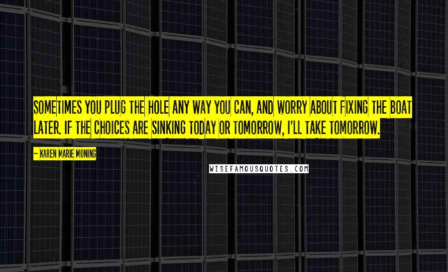 Karen Marie Moning Quotes: Sometimes you plug the hole any way you can, and worry about fixing the boat later. If the choices are sinking today or tomorrow, I'll take tomorrow.