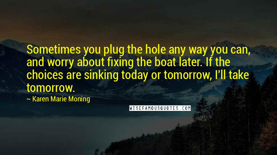 Karen Marie Moning Quotes: Sometimes you plug the hole any way you can, and worry about fixing the boat later. If the choices are sinking today or tomorrow, I'll take tomorrow.