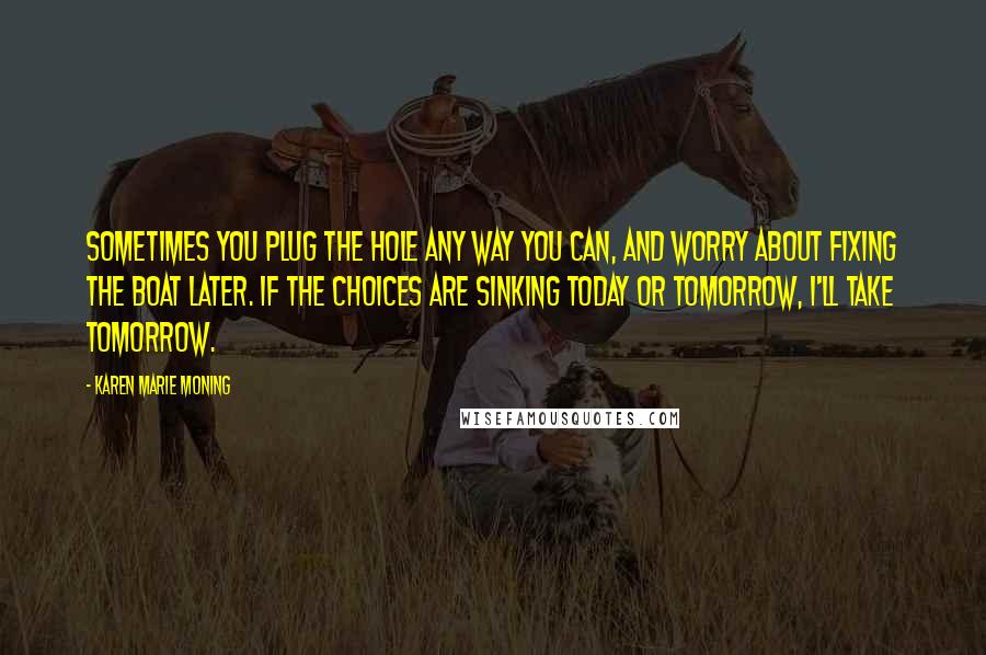 Karen Marie Moning Quotes: Sometimes you plug the hole any way you can, and worry about fixing the boat later. If the choices are sinking today or tomorrow, I'll take tomorrow.