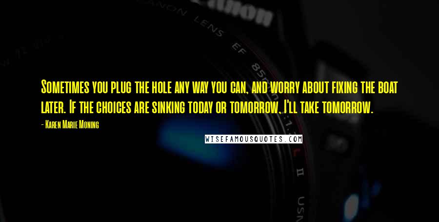 Karen Marie Moning Quotes: Sometimes you plug the hole any way you can, and worry about fixing the boat later. If the choices are sinking today or tomorrow, I'll take tomorrow.