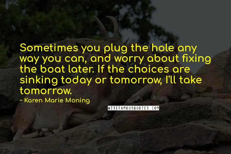 Karen Marie Moning Quotes: Sometimes you plug the hole any way you can, and worry about fixing the boat later. If the choices are sinking today or tomorrow, I'll take tomorrow.