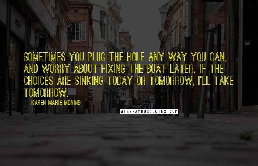 Karen Marie Moning Quotes: Sometimes you plug the hole any way you can, and worry about fixing the boat later. If the choices are sinking today or tomorrow, I'll take tomorrow.