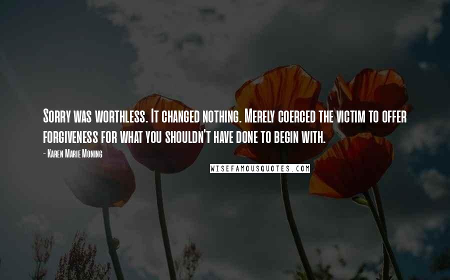 Karen Marie Moning Quotes: Sorry was worthless. It changed nothing. Merely coerced the victim to offer forgiveness for what you shouldn't have done to begin with.