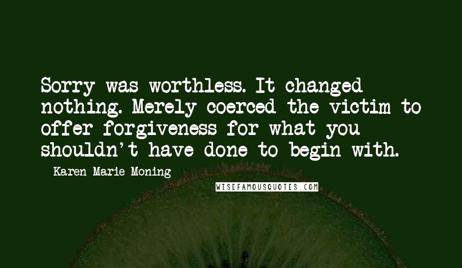 Karen Marie Moning Quotes: Sorry was worthless. It changed nothing. Merely coerced the victim to offer forgiveness for what you shouldn't have done to begin with.