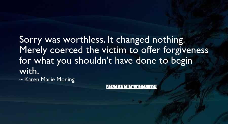 Karen Marie Moning Quotes: Sorry was worthless. It changed nothing. Merely coerced the victim to offer forgiveness for what you shouldn't have done to begin with.