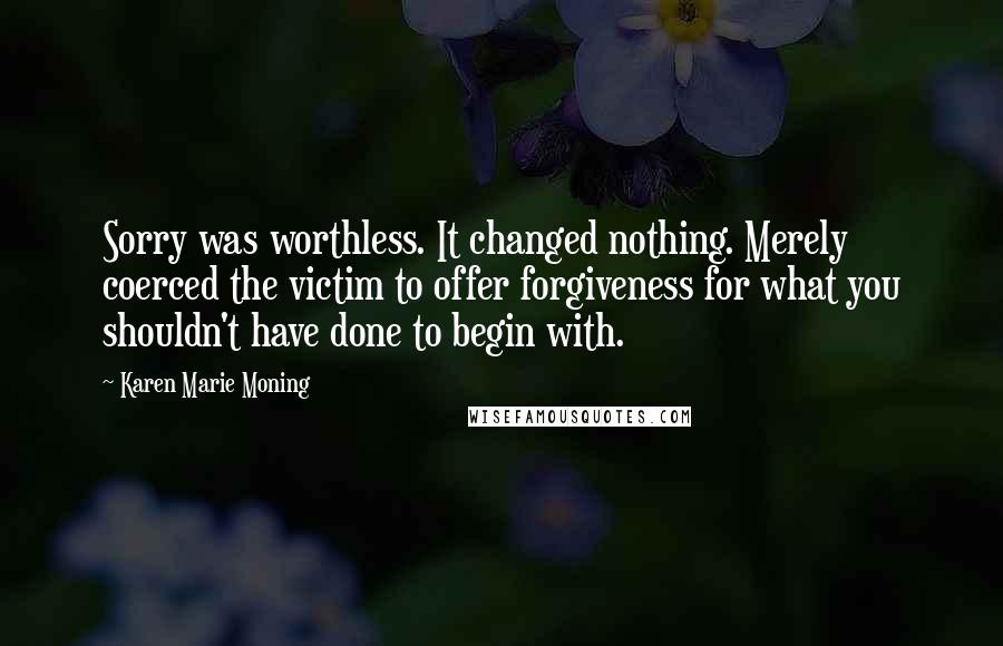 Karen Marie Moning Quotes: Sorry was worthless. It changed nothing. Merely coerced the victim to offer forgiveness for what you shouldn't have done to begin with.