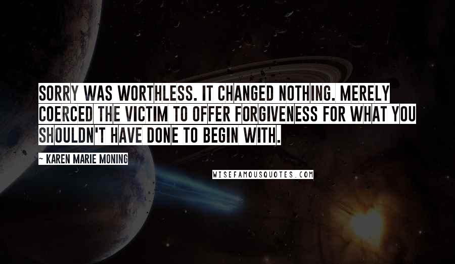 Karen Marie Moning Quotes: Sorry was worthless. It changed nothing. Merely coerced the victim to offer forgiveness for what you shouldn't have done to begin with.
