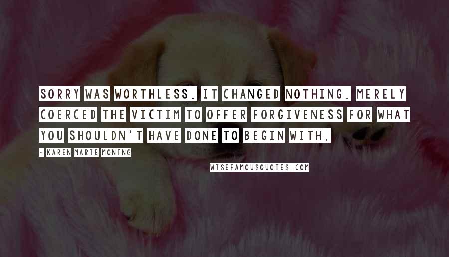 Karen Marie Moning Quotes: Sorry was worthless. It changed nothing. Merely coerced the victim to offer forgiveness for what you shouldn't have done to begin with.