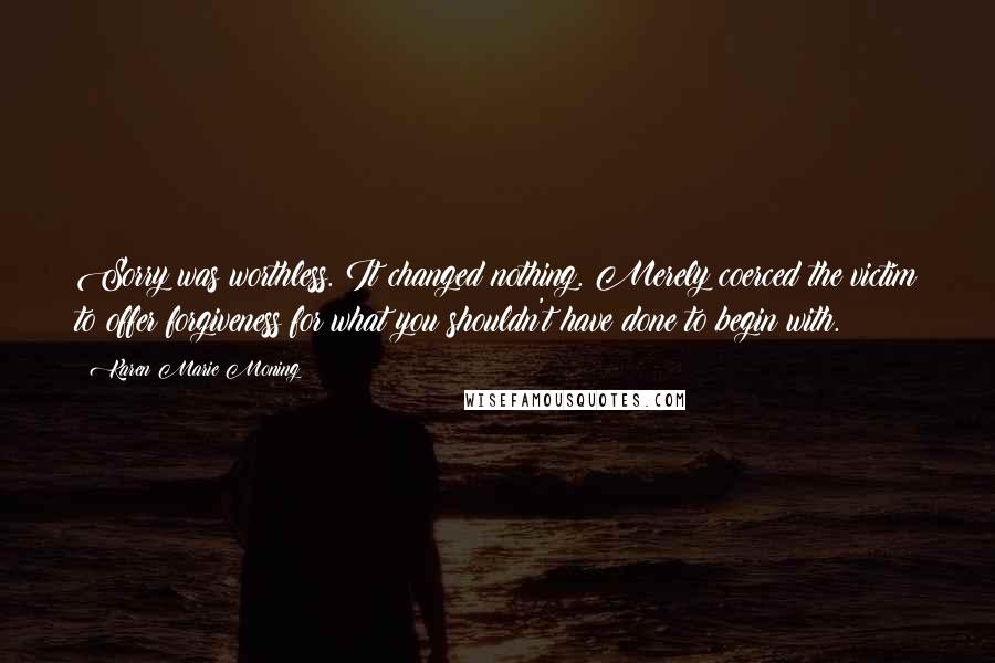 Karen Marie Moning Quotes: Sorry was worthless. It changed nothing. Merely coerced the victim to offer forgiveness for what you shouldn't have done to begin with.