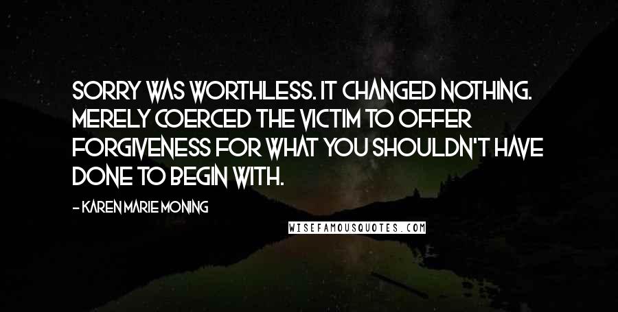 Karen Marie Moning Quotes: Sorry was worthless. It changed nothing. Merely coerced the victim to offer forgiveness for what you shouldn't have done to begin with.