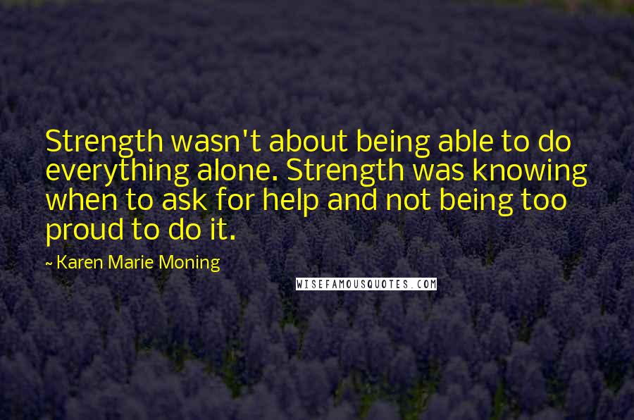 Karen Marie Moning Quotes: Strength wasn't about being able to do everything alone. Strength was knowing when to ask for help and not being too proud to do it.