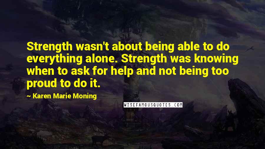 Karen Marie Moning Quotes: Strength wasn't about being able to do everything alone. Strength was knowing when to ask for help and not being too proud to do it.