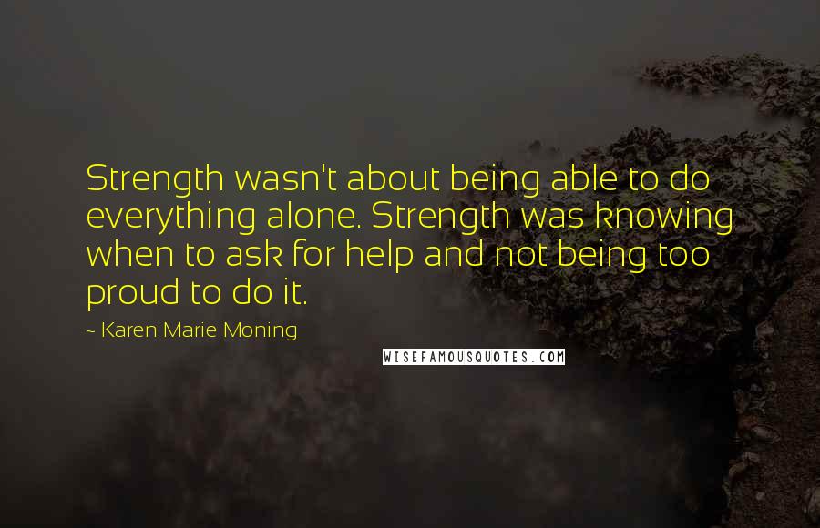 Karen Marie Moning Quotes: Strength wasn't about being able to do everything alone. Strength was knowing when to ask for help and not being too proud to do it.