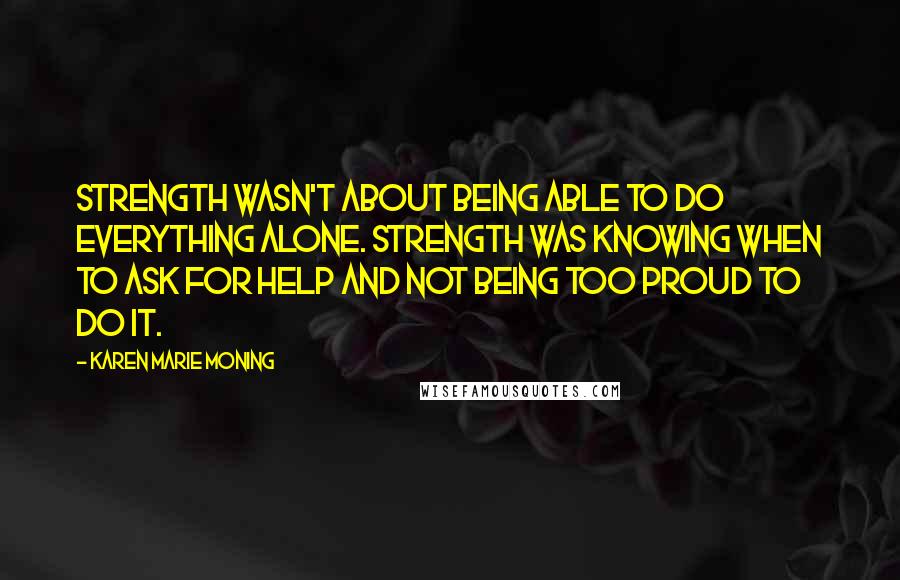 Karen Marie Moning Quotes: Strength wasn't about being able to do everything alone. Strength was knowing when to ask for help and not being too proud to do it.