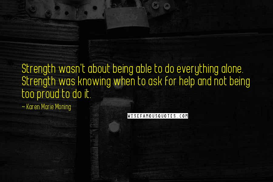 Karen Marie Moning Quotes: Strength wasn't about being able to do everything alone. Strength was knowing when to ask for help and not being too proud to do it.