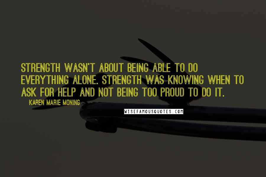 Karen Marie Moning Quotes: Strength wasn't about being able to do everything alone. Strength was knowing when to ask for help and not being too proud to do it.