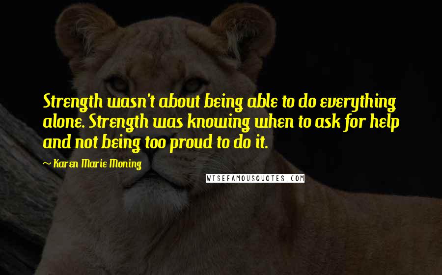 Karen Marie Moning Quotes: Strength wasn't about being able to do everything alone. Strength was knowing when to ask for help and not being too proud to do it.