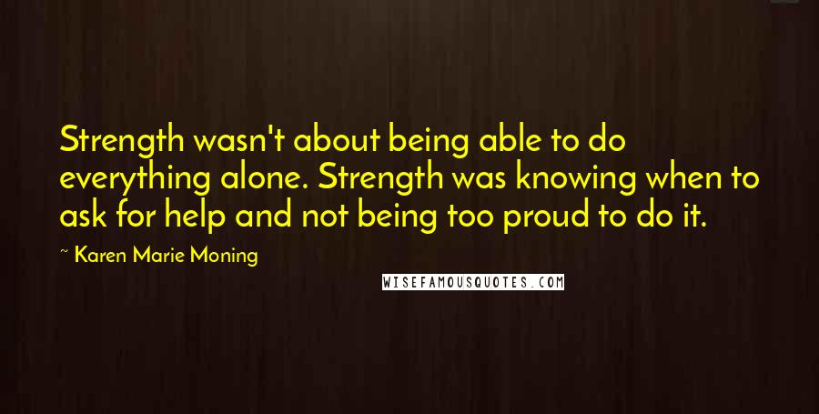 Karen Marie Moning Quotes: Strength wasn't about being able to do everything alone. Strength was knowing when to ask for help and not being too proud to do it.