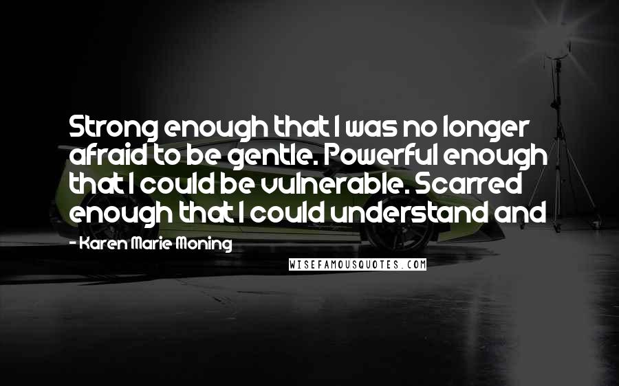 Karen Marie Moning Quotes: Strong enough that I was no longer afraid to be gentle. Powerful enough that I could be vulnerable. Scarred enough that I could understand and