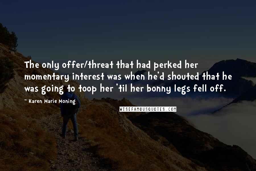 Karen Marie Moning Quotes: The only offer/threat that had perked her momentary interest was when he'd shouted that he was going to toop her 'til her bonny legs fell off.