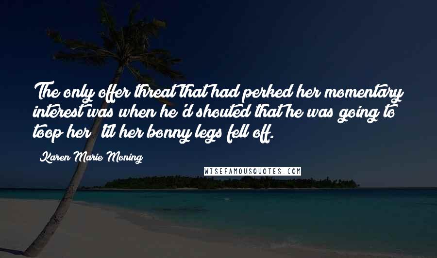 Karen Marie Moning Quotes: The only offer/threat that had perked her momentary interest was when he'd shouted that he was going to toop her 'til her bonny legs fell off.