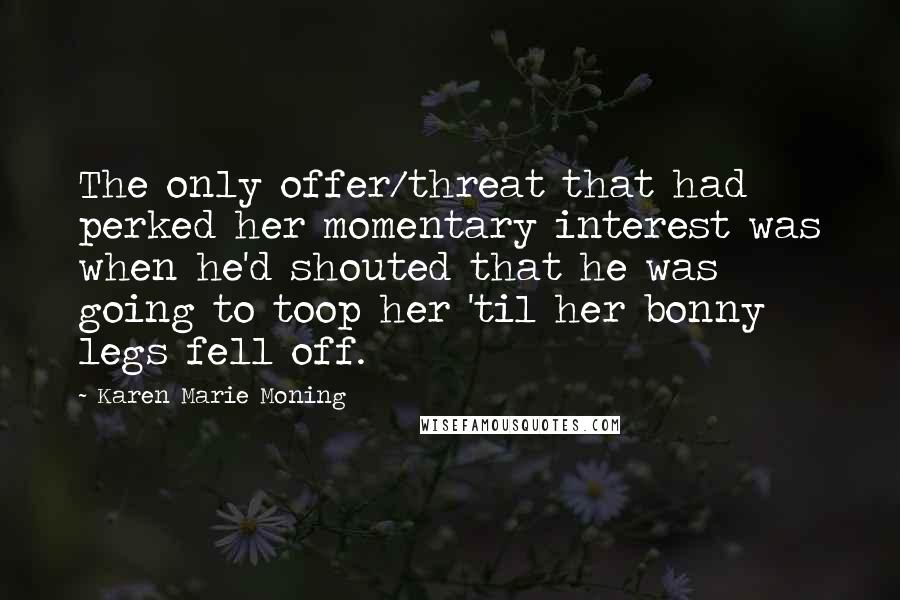 Karen Marie Moning Quotes: The only offer/threat that had perked her momentary interest was when he'd shouted that he was going to toop her 'til her bonny legs fell off.