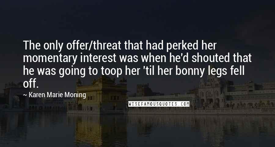 Karen Marie Moning Quotes: The only offer/threat that had perked her momentary interest was when he'd shouted that he was going to toop her 'til her bonny legs fell off.