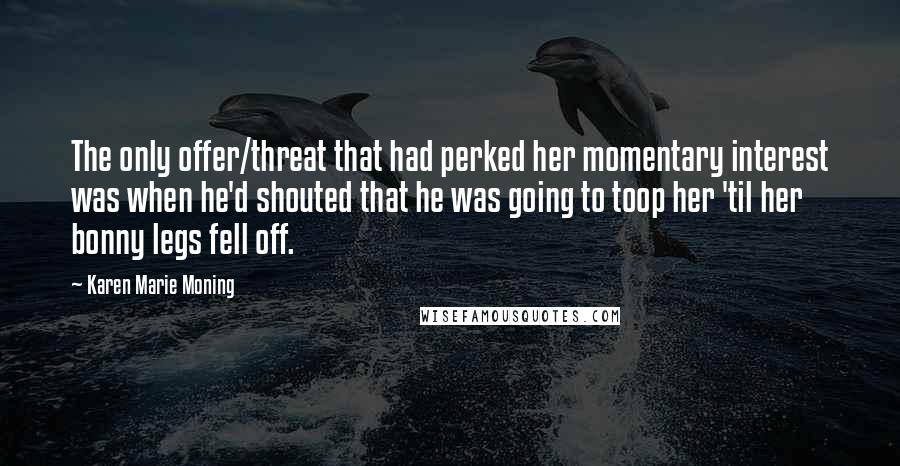 Karen Marie Moning Quotes: The only offer/threat that had perked her momentary interest was when he'd shouted that he was going to toop her 'til her bonny legs fell off.