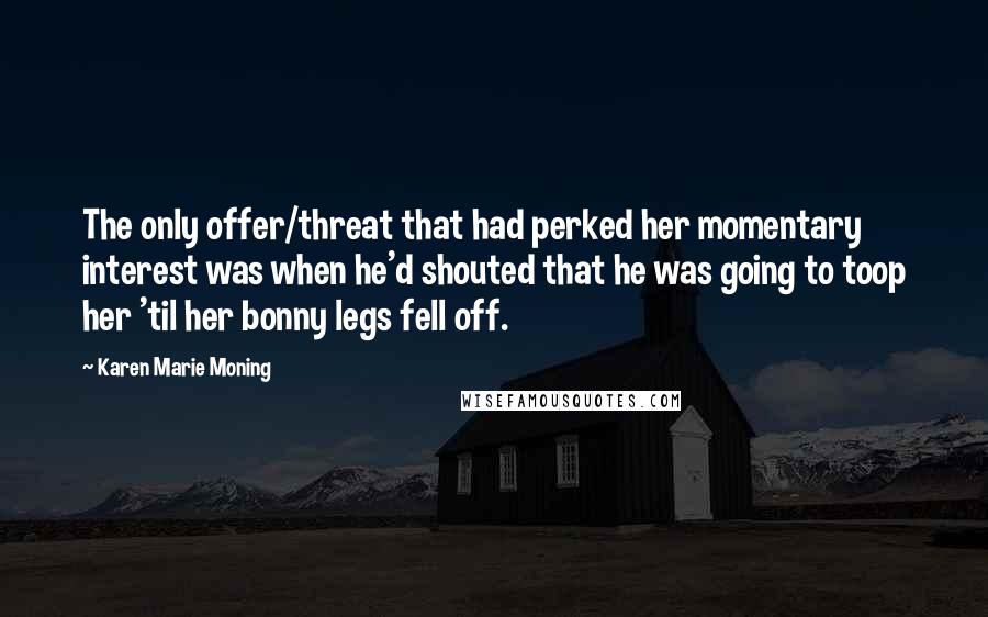 Karen Marie Moning Quotes: The only offer/threat that had perked her momentary interest was when he'd shouted that he was going to toop her 'til her bonny legs fell off.