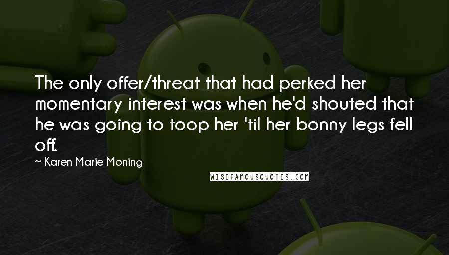 Karen Marie Moning Quotes: The only offer/threat that had perked her momentary interest was when he'd shouted that he was going to toop her 'til her bonny legs fell off.