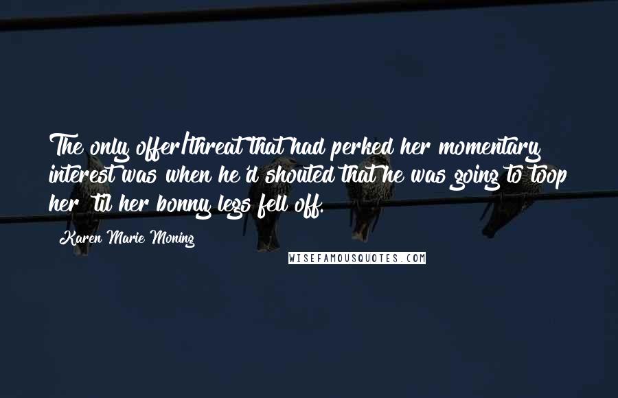 Karen Marie Moning Quotes: The only offer/threat that had perked her momentary interest was when he'd shouted that he was going to toop her 'til her bonny legs fell off.