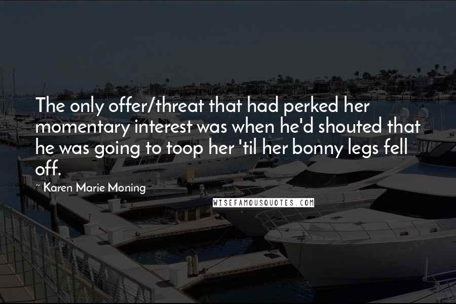 Karen Marie Moning Quotes: The only offer/threat that had perked her momentary interest was when he'd shouted that he was going to toop her 'til her bonny legs fell off.