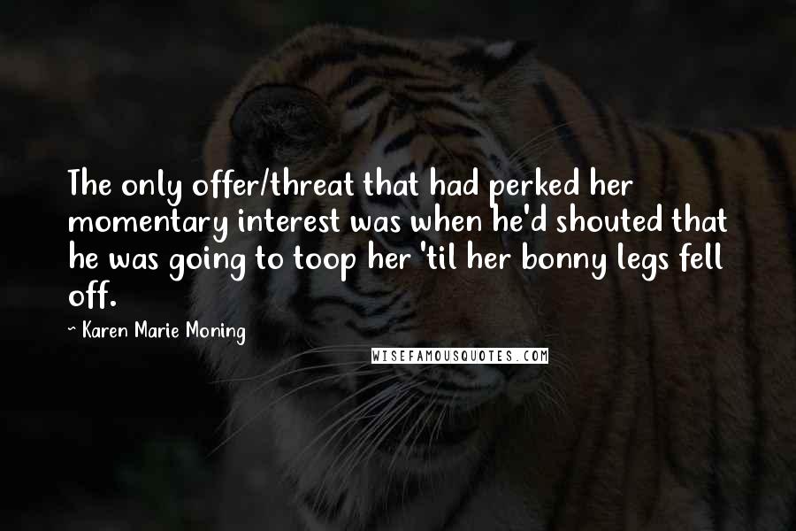 Karen Marie Moning Quotes: The only offer/threat that had perked her momentary interest was when he'd shouted that he was going to toop her 'til her bonny legs fell off.