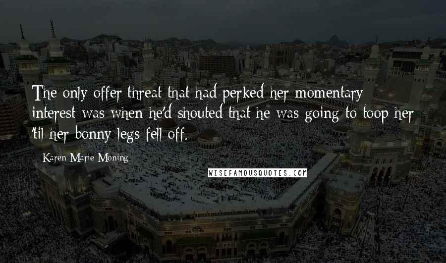 Karen Marie Moning Quotes: The only offer/threat that had perked her momentary interest was when he'd shouted that he was going to toop her 'til her bonny legs fell off.