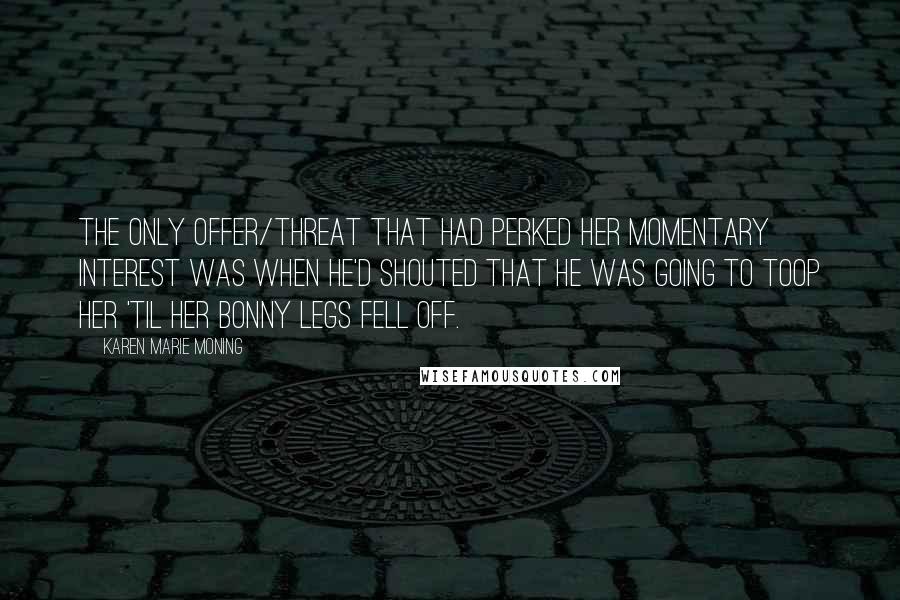 Karen Marie Moning Quotes: The only offer/threat that had perked her momentary interest was when he'd shouted that he was going to toop her 'til her bonny legs fell off.