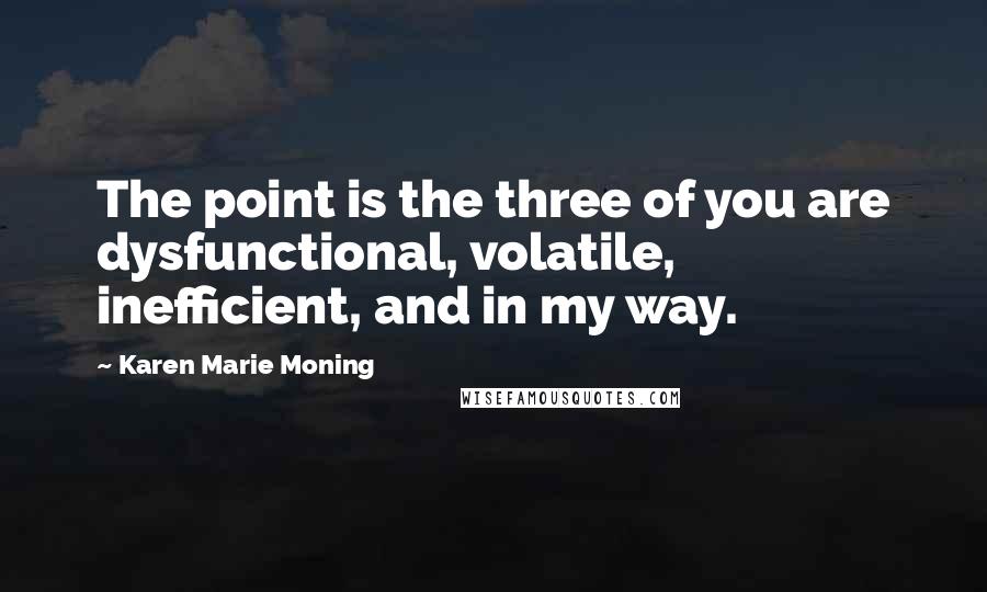 Karen Marie Moning Quotes: The point is the three of you are dysfunctional, volatile, inefficient, and in my way.