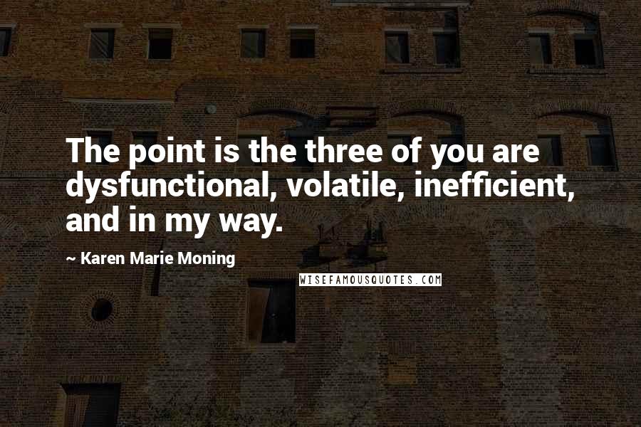 Karen Marie Moning Quotes: The point is the three of you are dysfunctional, volatile, inefficient, and in my way.