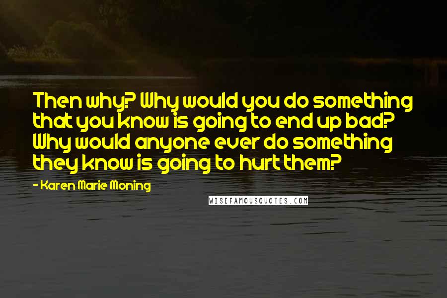 Karen Marie Moning Quotes: Then why? Why would you do something that you know is going to end up bad? Why would anyone ever do something they know is going to hurt them?