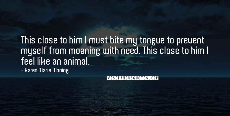 Karen Marie Moning Quotes: This close to him I must bite my tongue to prevent myself from moaning with need. This close to him I feel like an animal.