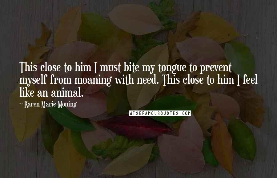 Karen Marie Moning Quotes: This close to him I must bite my tongue to prevent myself from moaning with need. This close to him I feel like an animal.