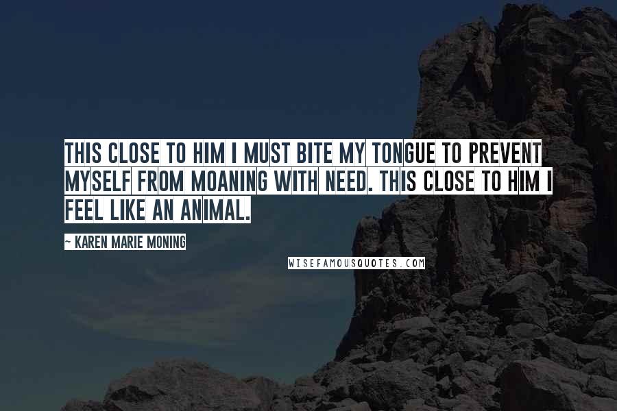 Karen Marie Moning Quotes: This close to him I must bite my tongue to prevent myself from moaning with need. This close to him I feel like an animal.