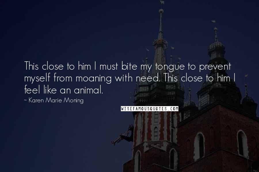 Karen Marie Moning Quotes: This close to him I must bite my tongue to prevent myself from moaning with need. This close to him I feel like an animal.
