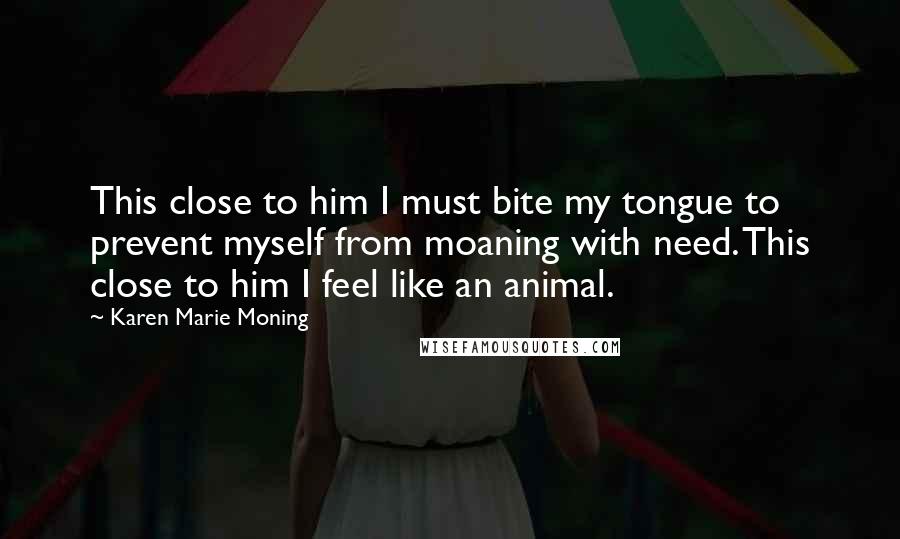 Karen Marie Moning Quotes: This close to him I must bite my tongue to prevent myself from moaning with need. This close to him I feel like an animal.