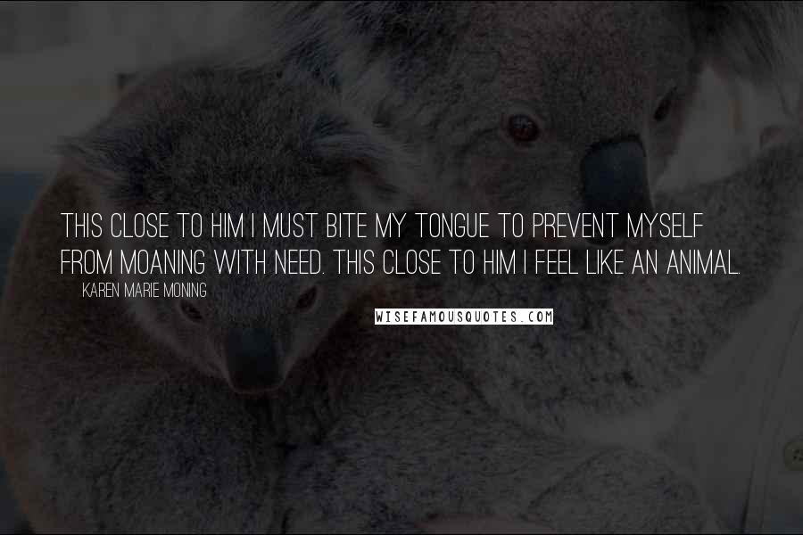 Karen Marie Moning Quotes: This close to him I must bite my tongue to prevent myself from moaning with need. This close to him I feel like an animal.