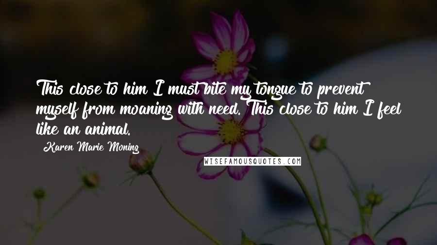 Karen Marie Moning Quotes: This close to him I must bite my tongue to prevent myself from moaning with need. This close to him I feel like an animal.