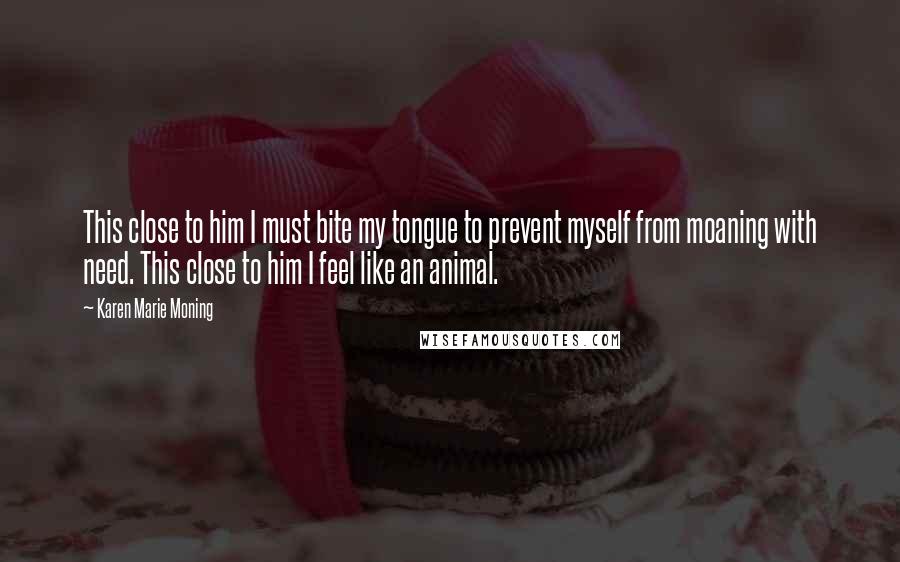 Karen Marie Moning Quotes: This close to him I must bite my tongue to prevent myself from moaning with need. This close to him I feel like an animal.