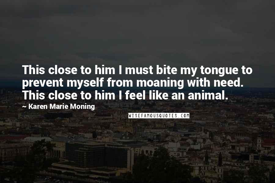 Karen Marie Moning Quotes: This close to him I must bite my tongue to prevent myself from moaning with need. This close to him I feel like an animal.