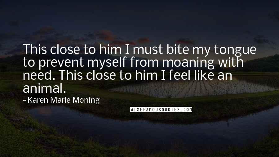 Karen Marie Moning Quotes: This close to him I must bite my tongue to prevent myself from moaning with need. This close to him I feel like an animal.