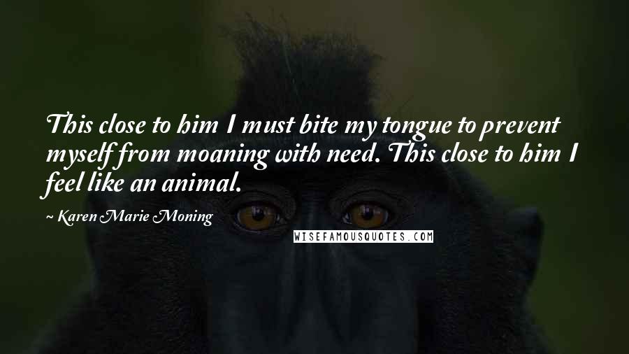 Karen Marie Moning Quotes: This close to him I must bite my tongue to prevent myself from moaning with need. This close to him I feel like an animal.